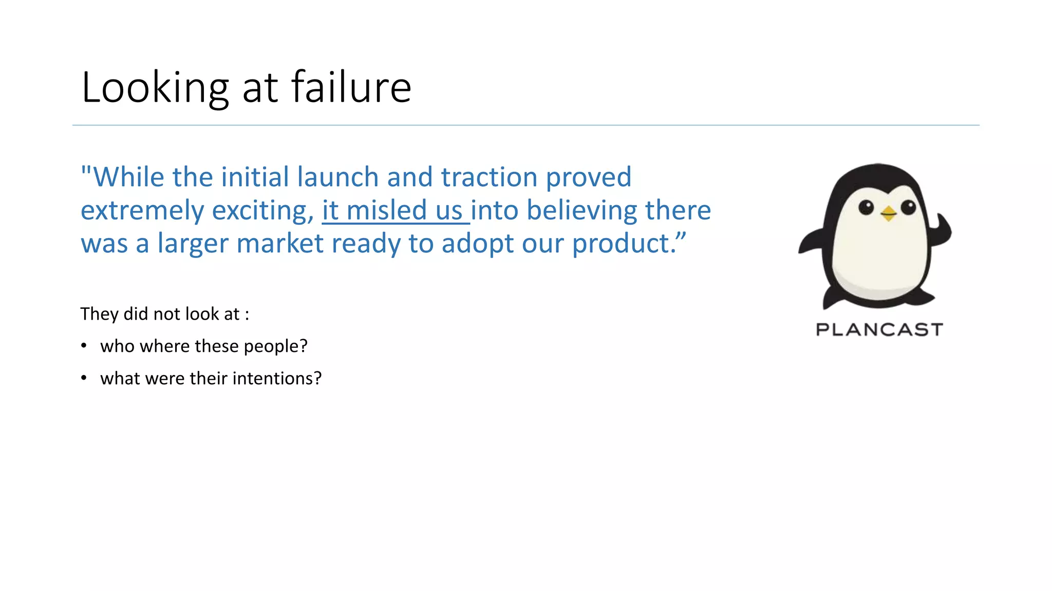 Looking at failure
"While the initial launch and traction proved
extremely exciting, it misled us into believing there
was a larger market ready to adopt our product.”
They did not look at :
• who where these people?
• what were their intentions?
 