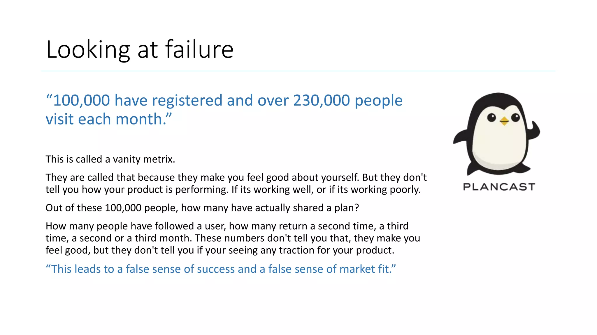 Looking at failure
“100,000 have registered and over 230,000 people
visit each month.”
This is called a vanity metrix.
They are called that because they make you feel good about yourself. But they don't
tell you how your product is performing. If its working well, or if its working poorly.
Out of these 100,000 people, how many have actually shared a plan?
How many people have followed a user, how many return a second time, a third
time, a second or a third month. These numbers don't tell you that, they make you
feel good, but they don't tell you if your seeing any traction for your product.
“This leads to a false sense of success and a false sense of market fit.”
 