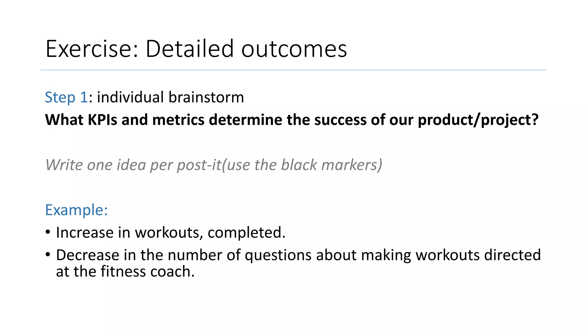 Exercise: Detailed outcomes
Step 1: individual brainstorm
What KPIs and metrics determine the success of our product/project?
Write one idea per post-it(use the black markers)
Example:
• Increase in workouts, completed.
• Decrease in the number of questions about making workouts directed
at the fitness coach.
 
