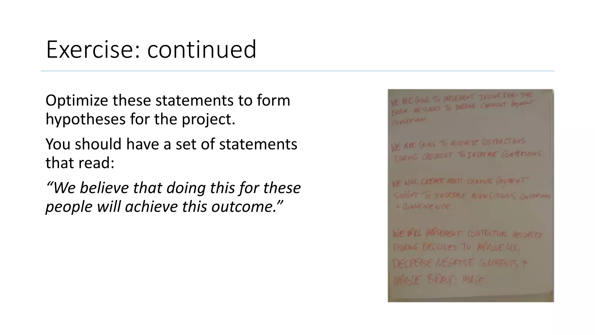 Exercise: continued
Optimize these statements to form
hypotheses for the project.
You should have a set of statements
that read:
“We believe that doing this for these
people will achieve this outcome.”
 