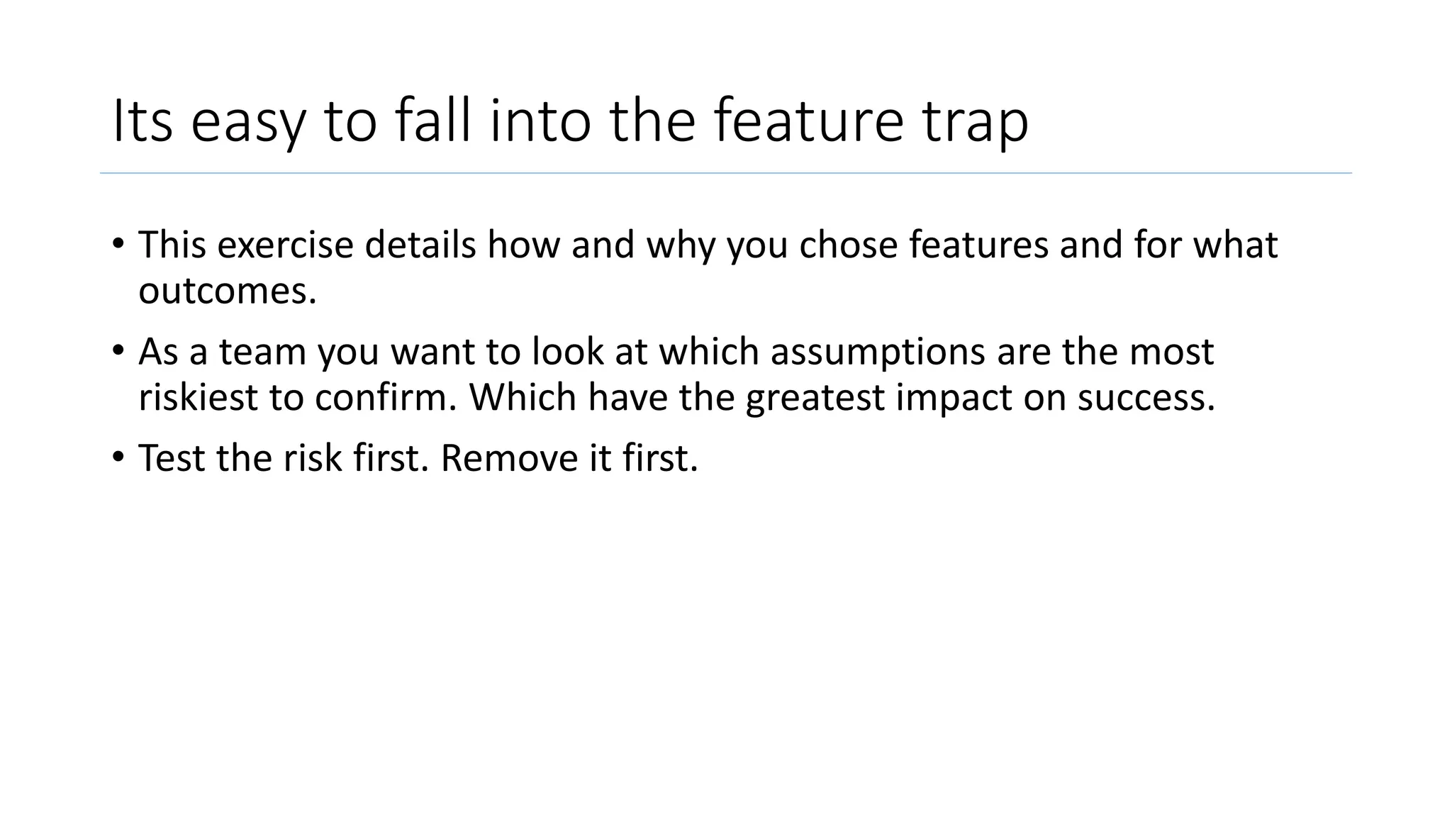 Its easy to fall into the feature trap
• This exercise details how and why you chose features and for what
outcomes.
• As a team you want to look at which assumptions are the most
riskiest to confirm. Which have the greatest impact on success.
• Test the risk first. Remove it first.
 