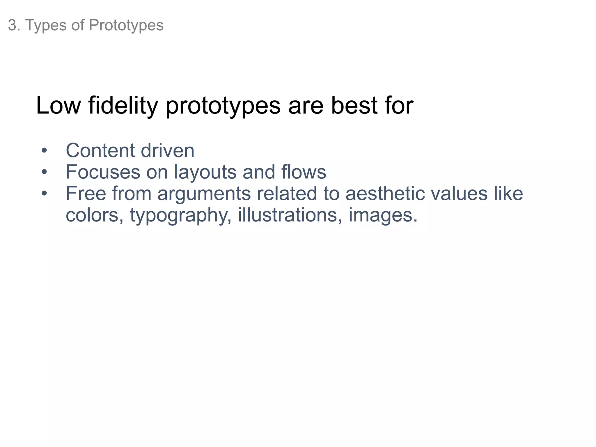 Low fidelity prototypes are best for
• Content driven
• Focuses on layouts and flows
• Free from arguments related to aesthetic values like
colors, typography, illustrations, images.
3. Types of Prototypes
 