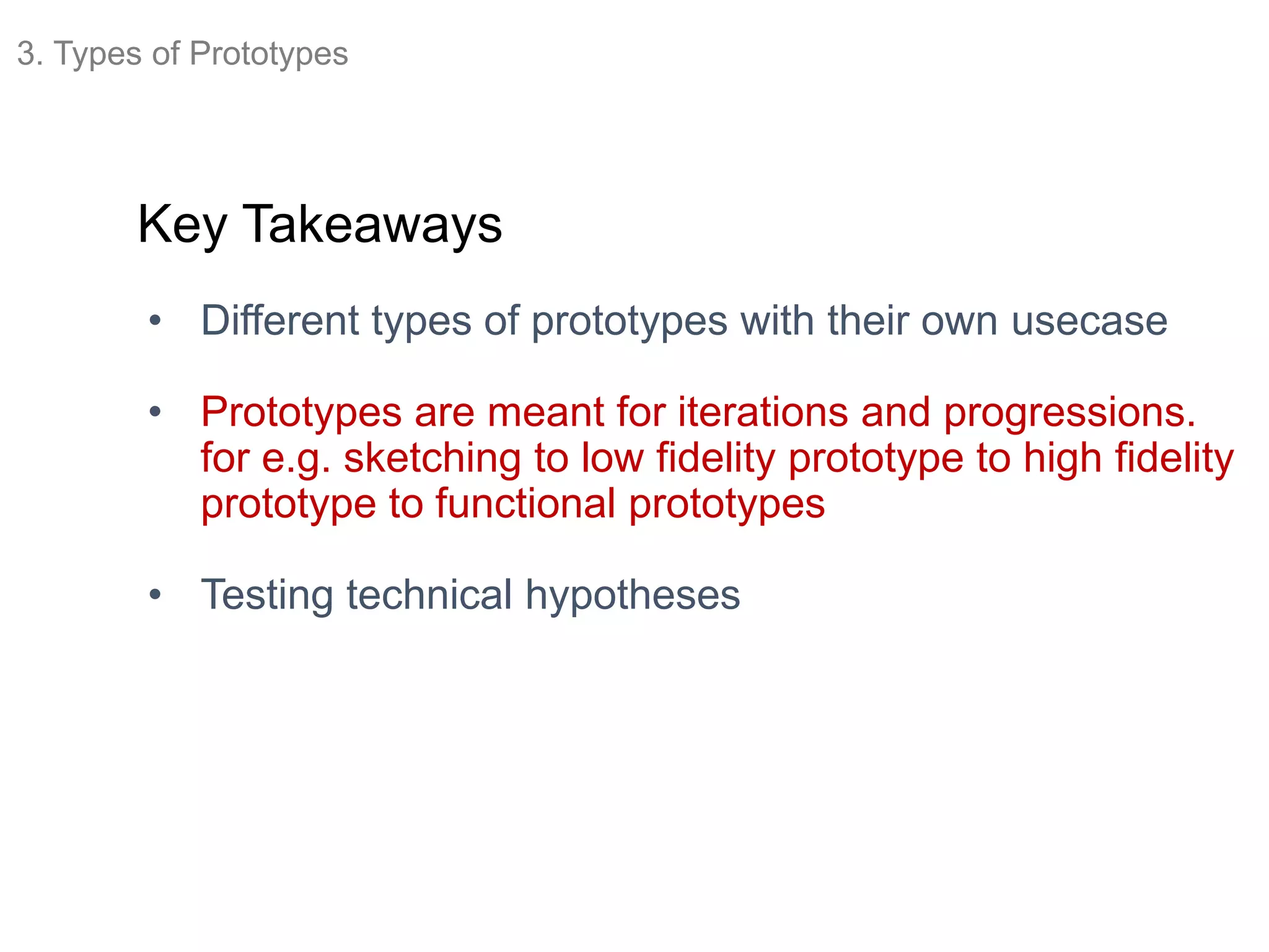 Key Takeaways
• Different types of prototypes with their own usecase
• Prototypes are meant for iterations and progressions.
for e.g. sketching to low fidelity prototype to high fidelity
prototype to functional prototypes
• Testing technical hypotheses
3. Types of Prototypes
 
