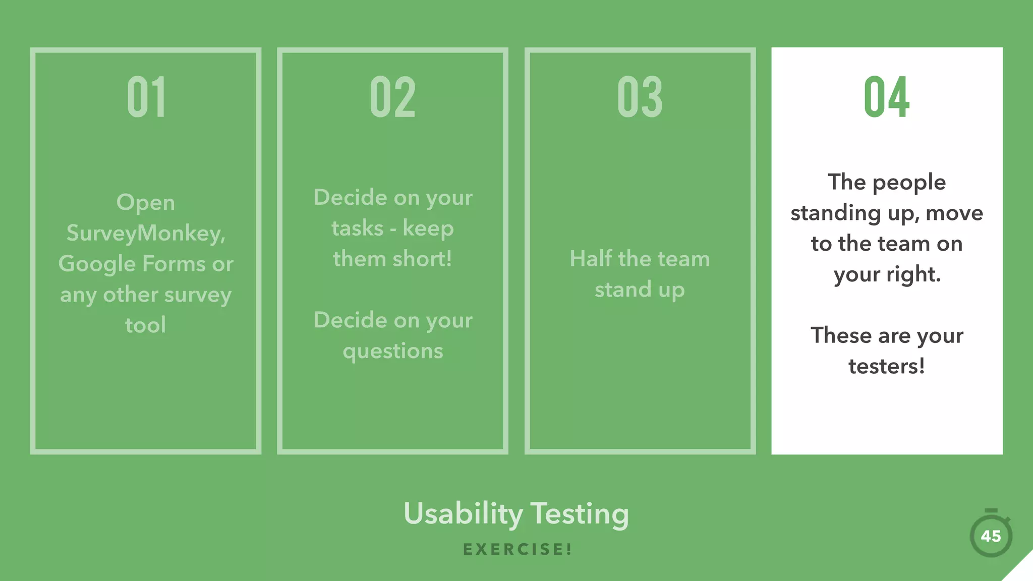 Find people who are your users
Having an incentive usually helps (Starbucks gift card)
All you need are results from 5 people
Put yourself out there! Cafes, coworking
space, friends, limitless possibilities
Observing people using your product
 