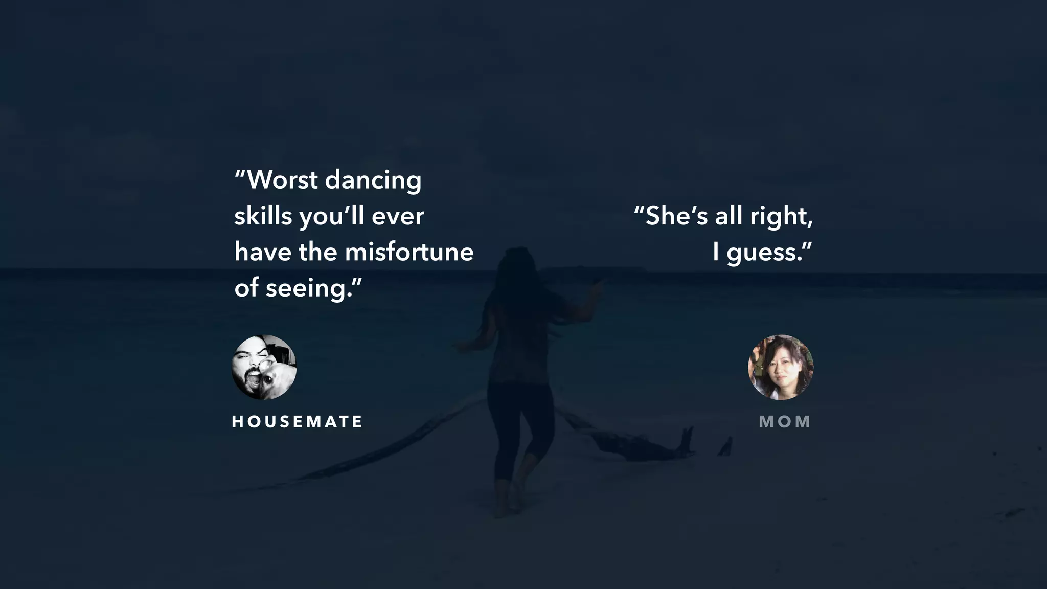 “Worst dancing
skills you’ll ever
have the misfortune
of seeing.”
H O U S E M AT E
“She’s all right,
I guess.”
M O M
 