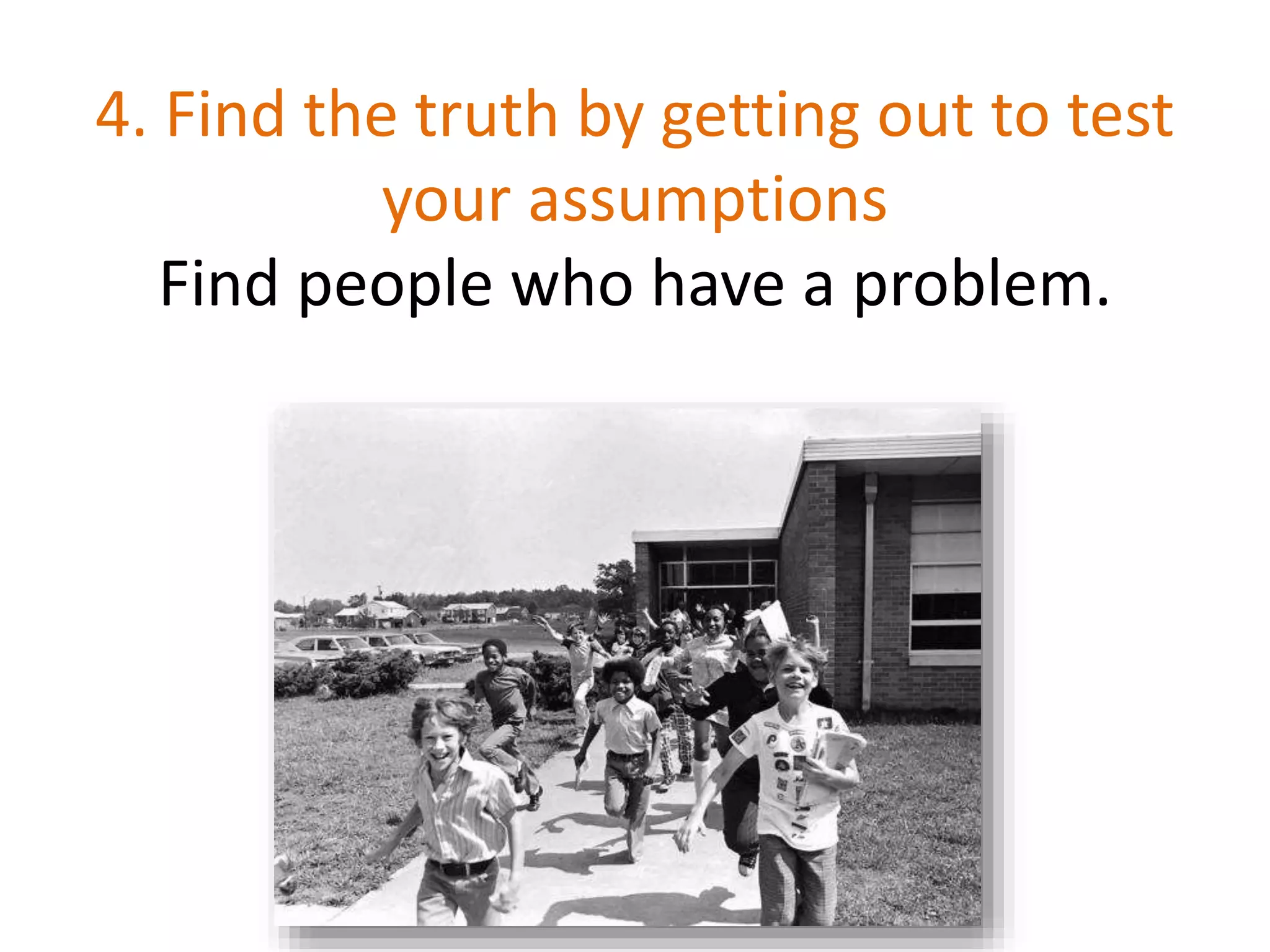 4. Find the truth by getting out to test
your assumptions
Find people who have a problem.