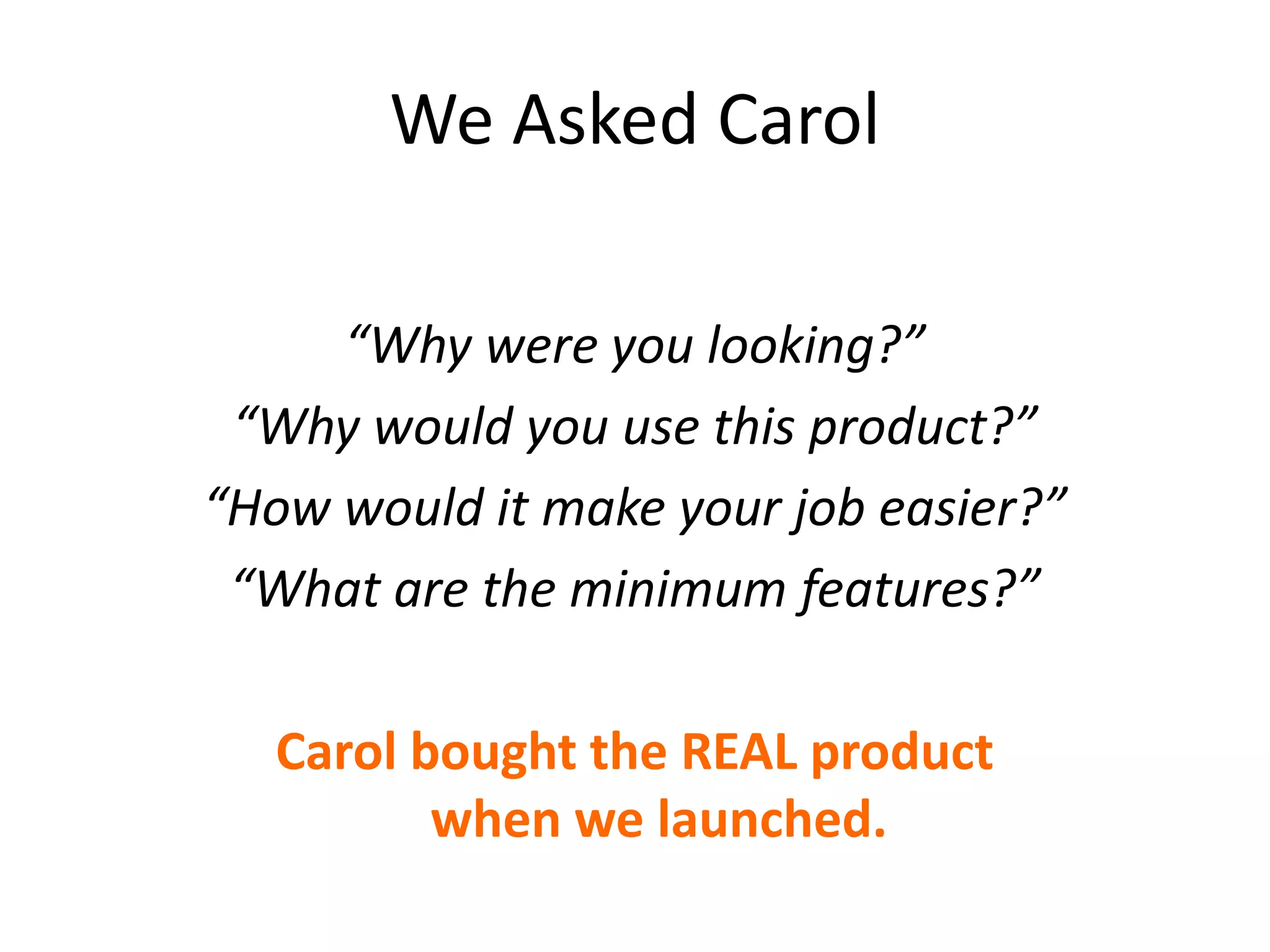 We Asked Carol
“Why were you looking?”
“Why would you use this product?”
“How would it make your job easier?”
“What are the minimum features?”
Carol bought the REAL product
when we launched.