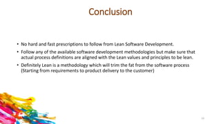 Conclusion
• No hard and fast prescriptions to follow from Lean Software Development.
• Follow any of the available software development methodologies but make sure that
actual process definitions are aligned with the Lean values and principles to be lean.
• Definitely Lean is a methodology which will trim the fat from the software process
(Starting from requirements to product delivery to the customer)
23
 