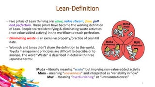 Lean-Definition
Muda – literally meaning “waste” but implying non-value-added activity
Mura – meaning “unevenness” and interpreted as “variability in flow”
Muri – meaning “overburdening” or “unreasonableness”
• Five pillars of Lean thinking are value, value stream, flow, pull
and perfection. These pillars have become the working definition
of Lean. People started identifying & eliminating waste activities
(non-value-added activity) in the workflow to reach perfection.
• Eliminating waste is an exclusive property/practice of Lean till
date.
• Womack and Jones didn’t share the definition to the world,
Toyota management principles are difficult to describe or to
analyze. The word “Waste” is described in detail with three
Japanese terms:
4
 