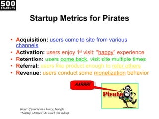 Startup Metrics for Pirates A cquisition:   users come to site from various  channels A ctivation:  users enjoy 1 st  visit: " happy ” experience R etention:  users  come back , visit site multiple times R eferral:  users like product enough to  refer others R evenue:  users conduct some  monetization  behavior (note: If you’re in a hurry, Google “Startup Metrics” & watch 5m video) AARRR ! 