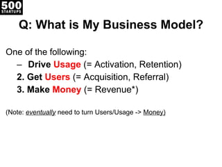 Q: What is My Business Model? One of the following: Drive  Usage   (= Activation, Retention) 2. Get  Users   (= Acquisition, Referral) 3. Make  Money   (= Revenue*) (Note:  eventually  need to turn Users/Usage ->  Money) 