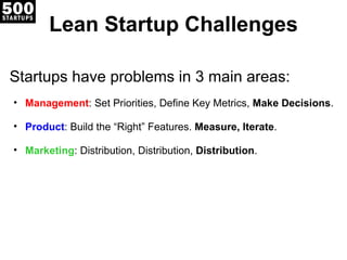 Lean Startup Challenges Startups have problems in 3 main areas: Management : Set Priorities, Define Key Metrics,  Make Decisions . Product : Build the “Right” Features.  Measure, Iterate . Marketing : Distribution, Distribution,  Distribution . 