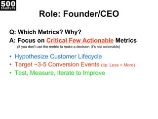 Role: Founder/CEO Q: Which Metrics? Why? A: Focus on  Critical Few Actionable  Metrics (if you don’t use the metric to make a decision, it’s not actionable) Hypothesize Customer Lifecycle Target ~3-5 Conversion Events  (tip: Less = More) Test, Measure, Iterate to Improve 