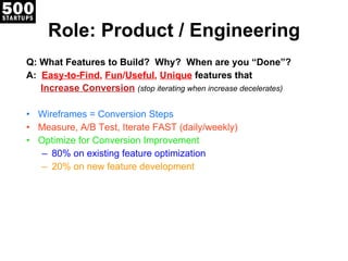 Role: Product / Engineering Q: What Features to Build?  Why?  When are you “Done”? A:  Easy-to-Find ,  Fun / Useful ,  Unique   features that   Increase Conversion   (stop iterating when increase decelerates) Wireframes = Conversion Steps Measure, A/B Test, Iterate FAST (daily/weekly) Optimize for Conversion Improvement 80% on existing feature optimization 20% on new feature development 