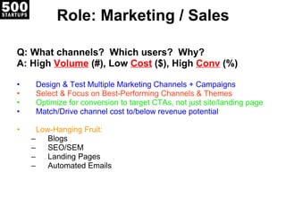 Role: Marketing / Sales Q: What channels?  Which users?  Why? A: High  Volume   (#), Low  Cost   ($), High  Conv   (%) Design & Test Multiple Marketing Channels + Campaigns Select & Focus on Best-Performing Channels & Themes Optimize for conversion to target CTAs, not just site/landing page Match/Drive channel cost to/below revenue potential Low-Hanging Fruit:  Blogs SEO/SEM Landing Pages Automated Emails 