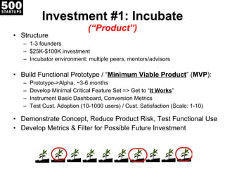 Investment #1: Incubate (“Product”) Structure 1-3 founders $25K-$100K investment Incubator environment: multiple peers, mentors/advisors Build Functional Prototype / “ Minimum Viable Product ” ( MVP ): Prototype->Alpha, ~3-6 months Develop Minimal Critical Feature Set => Get to “ It Works ” Instrument Basic Dashboard, Conversion Metrics Test Cust. Adoption (10-1000 users) / Cust. Satisfaction (Scale: 1-10) Demonstrate Concept, Reduce Product Risk, Test Functional Use Develop Metrics & Filter for Possible Future Investment 
