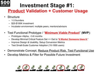 Investment Stage #1:  Product  Validation + Customer Usage Structure 1-3 founders $25-$100K investment Incubator environment: multiple peers, mentors/advisors Test Functional Prototype / “ Minimum Viable Product ” ( MVP ): Prototype->Alpha, ~3-6 months Develop Minimal Critical Feature Set => Get to “ It Works! Someone Uses It. ” Improve Design & Usability, Setup Conversion Metrics Test Small-Scale Customer Adoption (10-1000 users) Demonstrate Concept,  Reduce Product Risk, Test Functional Use Develop Metrics & Filter for Possible Future Investment 