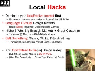 Local  Hacks Dominate your  local/native market  first Or,  move  so that your local market is bigger (China, US, India) Language + Visual  Design Matters Read:  Spent , Influence, Understanding Comics Niche 2 Win: Big Enough Markets + Great Customer 1M users @ $9/mo = ~$100M+/yr business Sell Something : Shoes, Clicks, Bits, Anything. Transactns, Subscriptns, Virtual Goods, LeadGen You  Don’t Need to Be  [in]  Silicon Valley But, Silicon Valley Needs to  BE IN YOU . (Use The Force Luke… Close Yo ur Eyes, Let Go   ) 