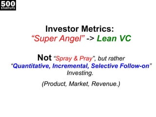 Investor Metrics:  “Super Angel”  ->  Lean VC Not  “ Spray & Pray ”, but rather “ Quantitative, Incremental, Selective Follow-on ” Investing.  (Product, Market, Revenue.) 