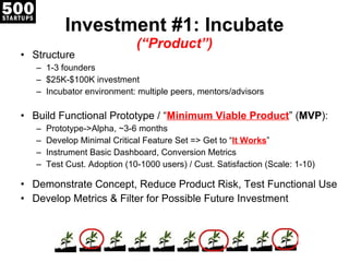 Investment #1: Incubate (“Product”) Structure 1-3 founders $25K-$100K investment Incubator environment: multiple peers, mentors/advisors Build Functional Prototype / “ Minimum Viable Product ” ( MVP ): Prototype->Alpha, ~3-6 months Develop Minimal Critical Feature Set => Get to “ It Works ” Instrument Basic Dashboard, Conversion Metrics Test Cust. Adoption (10-1000 users) / Cust. Satisfaction (Scale: 1-10) Demonstrate Concept, Reduce Product Risk, Test Functional Use Develop Metrics & Filter for Possible Future Investment 