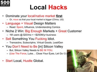 Local  Hacks Dominate your  local/native market  first Or,  move  so that your local market is bigger (China, US) Language + Visual  Design Matters Read:  Spent , Influence, Understanding Comics Niche 2 Win:  Big Enough  Markets +  Great  Customer 1M users @ $20/mo = ~$250M/yr business Sell  Something You  Fucking  Idiot. Transactns, Subscriptns, Virtual Goods, LeadGen You  Don’t Need to Be  [in]  Silicon Valley But, Silicon Valley Needs to  BE IN YOU . ( Use The Force , Luke… Close Your Eyes, Let Go   ) Start  Local,  Hustle  Global. 