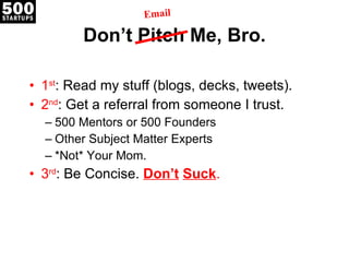Don’t Pitch Me, Bro. 1 st : Read my stuff (blogs, decks, tweets). 2 nd : Get a referral from someone I trust. 500 Mentors or 500 Founders Other Subject Matter Experts *Not* Your Mom. 3 rd : Be Concise.  Don’t   Suck . Email 