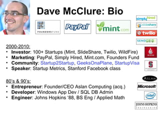 Dave McClure: Bio 2000-2010: Investor : 100+ Startups (Mint, SlideShare, Twilio, WildFire) Marketing : PayPal, Simply Hired, Mint.com, Founders Fund Community :   Startup2Startup ,  GeeksOnaPlane ,  StartupVisa Speaker : Startup Metrics, Stanford Facebook class 80’s & 90’s: Entrepreneur : Founder/CEO Aslan Computing (acq.) Developer : Windows App Dev / SQL DB Admin Engineer : Johns Hopkins ‘88, BS Eng / Applied Math 