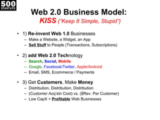 Web 2.0 Business Model:  KISS  ( “Keep It Simple, Stupid”) 1)  Re-invent Web 1.0  Businesses Make a Website, a Widget, an App Sell Stuff  to People (Transactions, Subscriptions) 2)  add Web 2.0 Tech nology Search ,  Social ,  Mobile Google ,  Facebook/Twitter ,  Apple/Android Email, SMS, Ecommerce / Payments 3 ) Get  Customers , Make  Money Distribution, Distribution, Distribution (Customer Acq ’stn Cost) vs. ($Rev. Per Customer) Low CapX +  Profitable  Web Businesses 