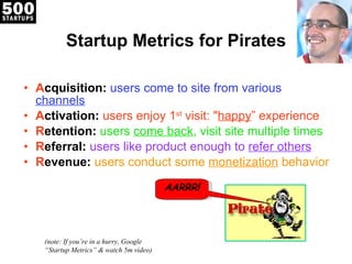 Startup Metrics for Pirates A cquisition:   users come to site from various  channels A ctivation:  users enjoy 1 st  visit: " happy ” experience R etention:  users  come back , visit site multiple times R eferral:   users like product enough to  refer others R evenue:  users conduct some  monetization  behavior (note: If you ’re in a hurry, Google “Startup Metrics” & watch 5m video) AARRR ! 