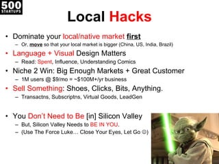 Local  Hacks Dominate your  local/native market  first Or,  move  so that your local market is bigger (China, US, India, Brazil) Language + Visual  Design Matters Read:  Spent , Influence, Understanding Comics Niche 2 Win: Big Enough Markets + Great Customer 1M users @ $9/mo = ~$100M+/yr business Sell Something : Shoes, Clicks, Bits, Anything. Transactns, Subscriptns, Virtual Goods, LeadGen You  Don ’t Need to Be  [in]  Silicon Valley But, Silicon Valley Needs to  BE IN YOU . (Use The Force Luke… Close Yo ur Eyes, Let Go   ) 