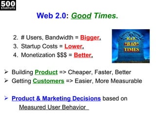 Web 2.0 :  Good  Times . # Users, Bandwidth =  Bigger . Startup Costs =  Lower . Monetization $$$ =  Better . Building  Product   => Cheaper, Faster, Better Getting  Customers   => Easier, More Measurable Product & Marketing Decisions   based on Measured User Behavior  R.I.P. *BAD* TIMES 