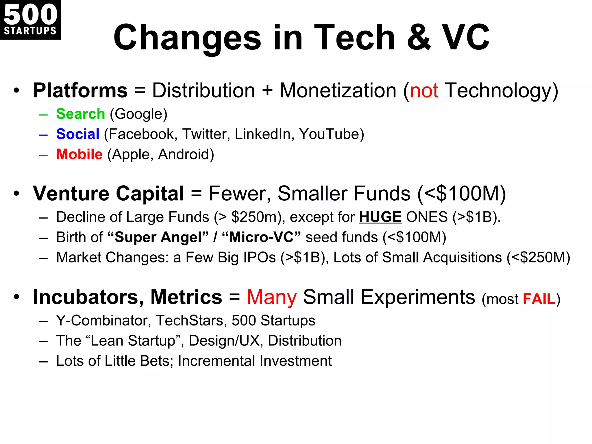 Changes in Tech & VC Platforms  = Distribution + Monetization ( not  Technology) Search  (Google) Social  (Facebook, Twitter, LinkedIn, YouTube) Mobile  (Apple, Android) Venture Capital  = Fewer, Smaller Funds (<$100M) Decline of Large Funds (> $250m), except for  HUGE  ONES (>$1B). Birth of  “Super Angel” / “Micro-VC”  seed funds (<$100M) Market Changes: a Few Big IPOs (>$1B), Lots of Small Acquisitions (<$250M) Incubators, Metrics  =  Many  Small Experiments  (most  FAIL ) Y-Combinator, TechStars, 500 Startups The  “Lean Startup”, Design/UX, Distribution Lots of Little Bets; Incremental Investment 