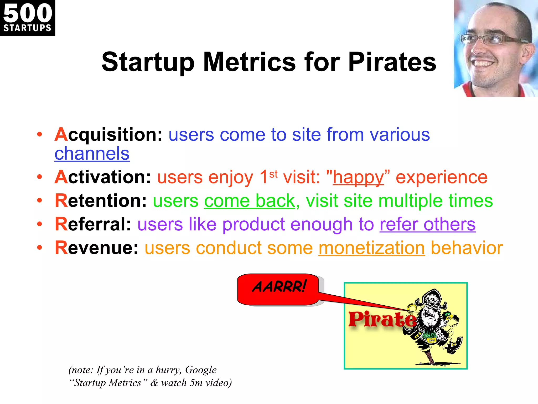 Startup Metrics for Pirates A cquisition:   users come to site from various  channels A ctivation:  users enjoy 1 st  visit: &quot; happy ” experience R etention:  users  come back , visit site multiple times R eferral:   users like product enough to  refer others R evenue:  users conduct some  monetization  behavior (note: If you ’re in a hurry, Google “Startup Metrics” & watch 5m video) AARRR ! 