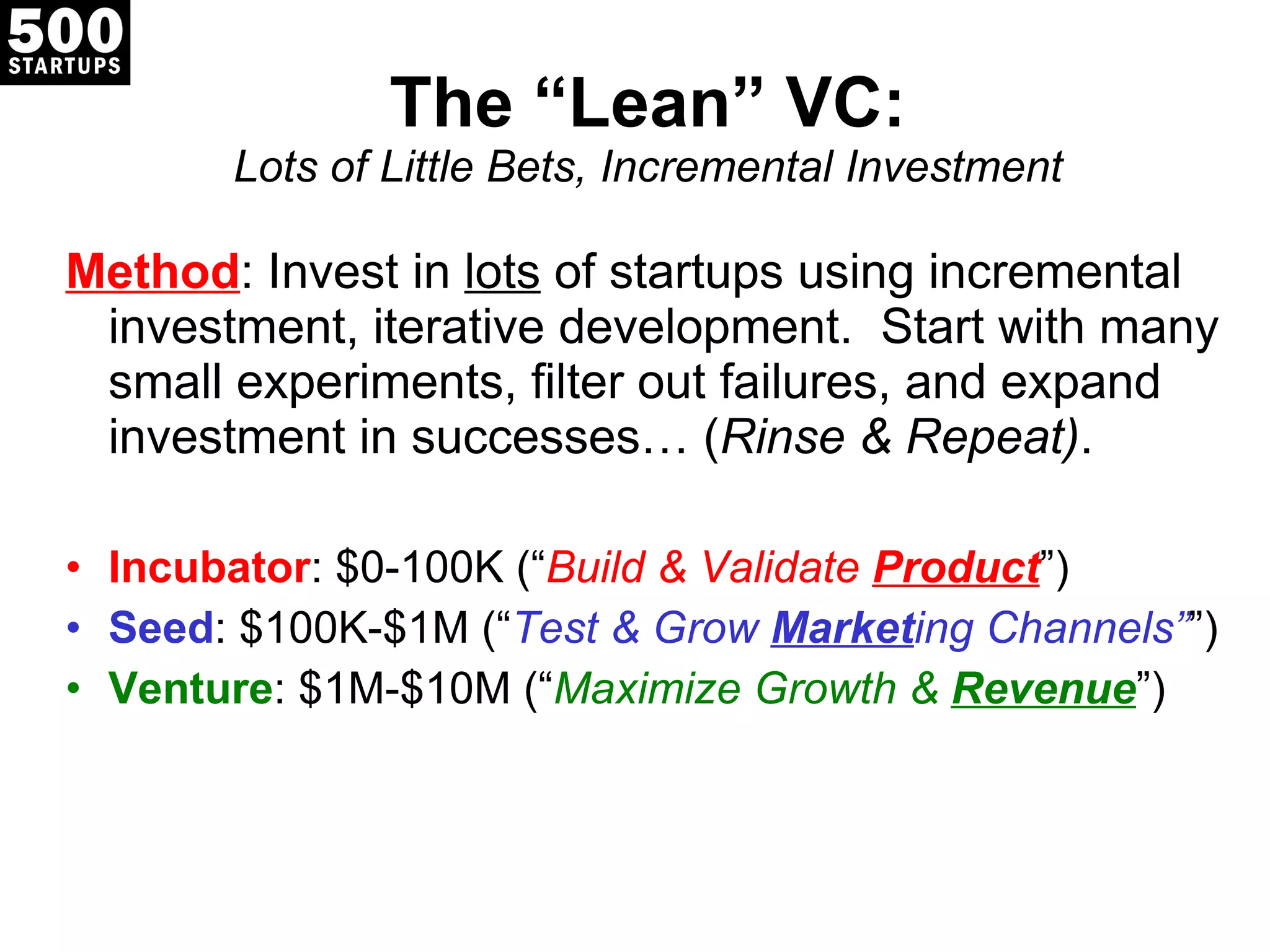 The  “Lean” VC: Lots of Little Bets, Incremental Investment Method : Invest in  lots  of startups using incremental investment, iterative development.  Start with many small experiments, filter out failures, and expand investment in successes… ( Rinse & Repeat) . Incubator : $0-100K ( “ Build & Validate  Product ”) Seed : $100K-$1M ( “ Test & Grow  Market ing Channels” ”) Venture : $1M-$10M ( “ Maximize Growth &  Revenue ”) 