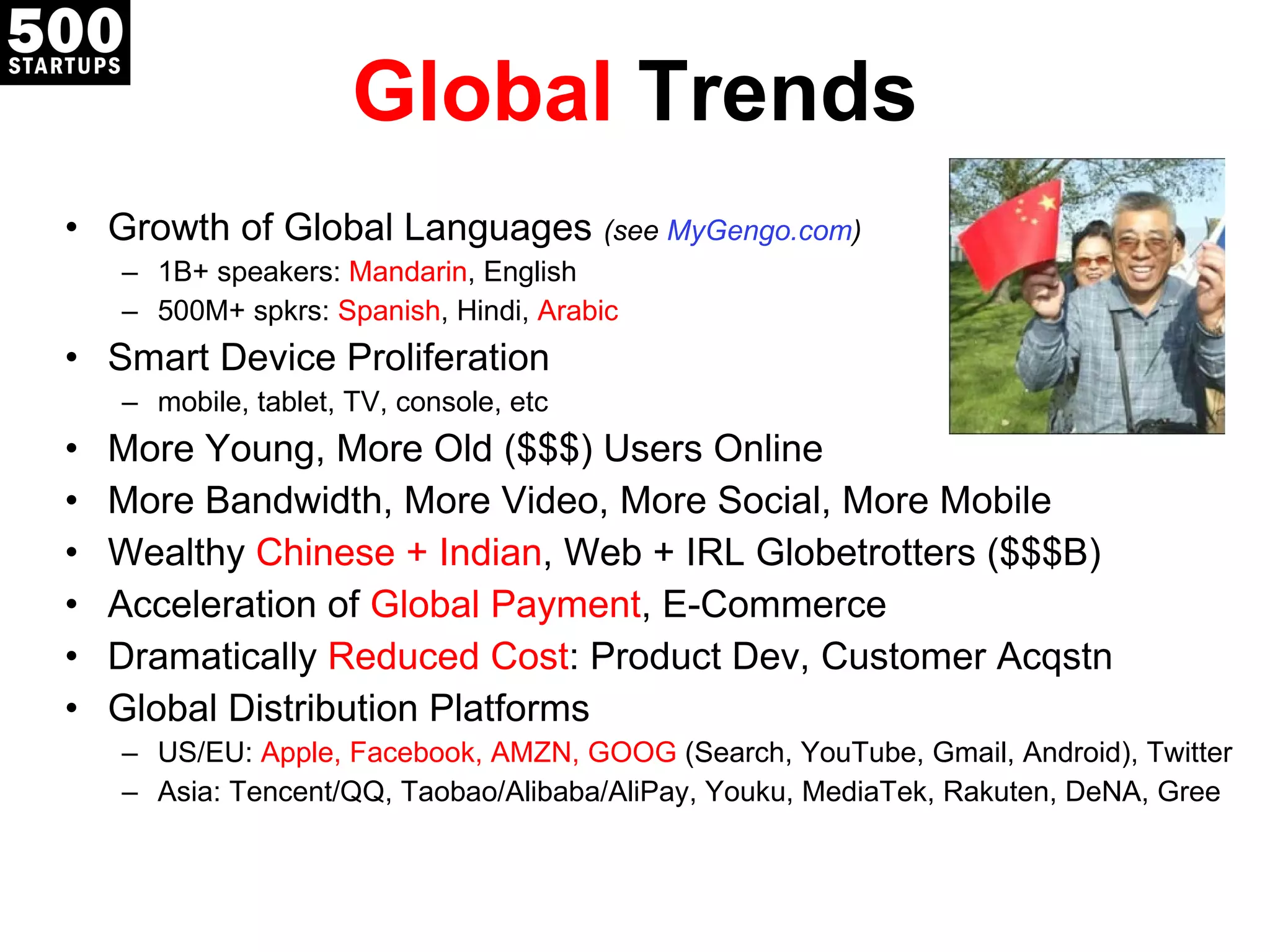 Global  Trends Growth of Global Languages  (see  MyGengo.com ) 1B+ speakers:  Mandarin , English 500M+ spkrs:  Spanish , Hindi,  Arabic Smart Device Proliferation mobile, tablet, TV, console, etc More Young, More Old ($$$) Users Online More Bandwidth, More Video, More Social, More Mobile Wealthy  Chinese + Indian , Web + IRL Globetrotters ($$$B) Acceleration of  Global Payment , E-Commerce Dramatically  Reduced Cost : Product Dev, Customer Acqstn Global Distribution Platforms US/EU:  Apple, Facebook, AMZN, GOOG  (Search, YouTube, Gmail, Android), Twitter Asia: Tencent/QQ, Taobao/Alibaba/AliPay, Youku, MediaTek, Rakuten, DeNA, Gree 