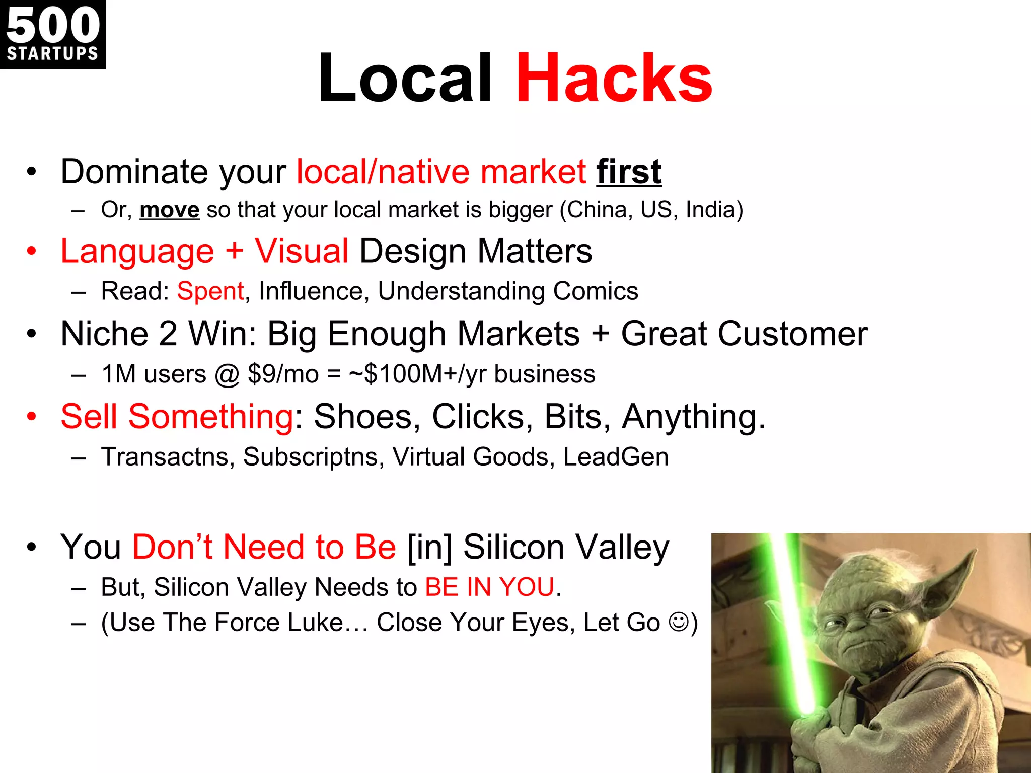 Local  Hacks Dominate your  local/native market  first Or,  move  so that your local market is bigger (China, US, India) Language + Visual  Design Matters Read:  Spent , Influence, Understanding Comics Niche 2 Win: Big Enough Markets + Great Customer 1M users @ $9/mo = ~$100M+/yr business Sell Something : Shoes, Clicks, Bits, Anything. Transactns, Subscriptns, Virtual Goods, LeadGen You  Don ’t Need to Be  [in]  Silicon Valley But, Silicon Valley Needs to  BE IN YOU . (Use The Force Luke… Close Yo ur Eyes, Let Go   ) 