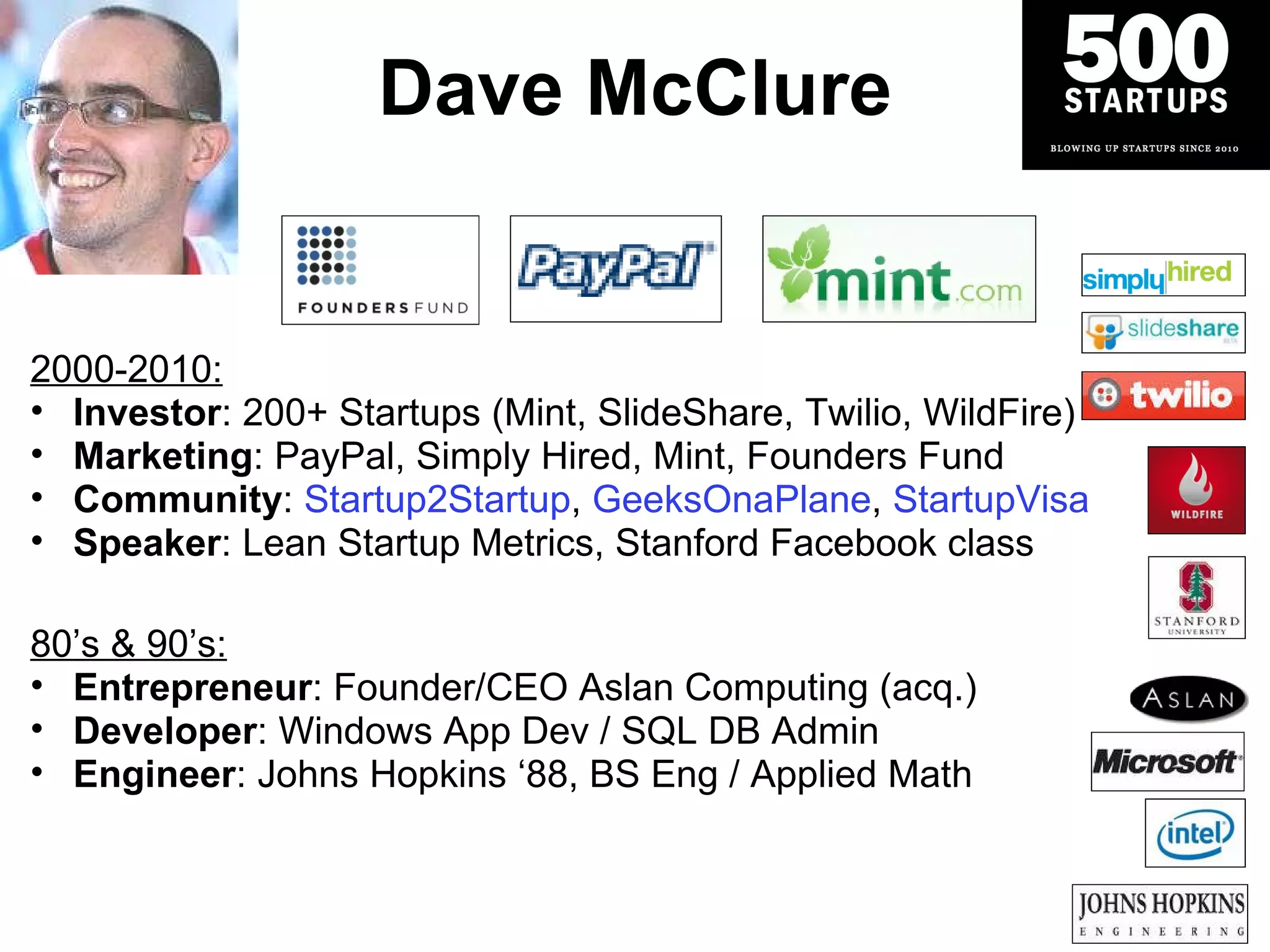 Dave McClure 2000-2010: Investor : 200+ Startups (Mint, SlideShare, Twilio, WildFire) Marketing : PayPal, Simply Hired, Mint, Founders Fund Community :   Startup2Startup ,  GeeksOnaPlane ,  StartupVisa Speaker : Lean Startup Metrics, Stanford Facebook class 80 ’s & 90’s: Entrepreneur : Founder/CEO Aslan Computing (acq.) Developer : Windows App Dev / SQL DB Admin Engineer : Johns Hopkins  ‘88, BS Eng / Applied Math 