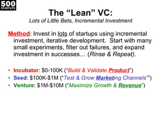 The  “Lean” VC: Lots of Little Bets, Incremental Investment Method : Invest in  lots  of startups using incremental investment, iterative development.  Start with many small experiments, filter out failures, and expand investment in successes… ( Rinse & Repeat) . Incubator : $0-100K ( “ Build & Validate  Product ”) Seed : $100K-$1M ( “ Test & Grow  Market ing Channels” ”) Venture : $1M-$10M ( “ Maximize Growth &  Revenue ”) 