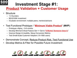 Investment Stage #1:  Product  Validation + Customer Usage Structure 1-3 founders $25-$100K investment Incubator environment: multiple peers, mentors/advisors Test Functional Prototype / “ Minimum Viable Product ”  ( MVP ): Prototype->Alpha, ~3-6 months Develop Minimal Critical Feature Set => Get to “ It Works! Someone Uses It. ” Improve Design & Usability, Setup Conversion Metrics Test Small-Scale Customer Adoption (10-1000 users) Demonstrate Concept,  Reduce Product Risk, Test Functional Use Develop Metrics & Filter for Possible Future Investment 