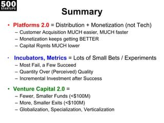 Summary Platforms 2.0  = Distribution + Monetization (not Tech) Customer Acquisition MUCH easier, MUCH faster Monetization keeps getting BETTER Capital Rqmts MUCH lower Incubators, Metrics  = Lots of Small Bets / Experiments   Most Fail, a Few Succeed Quantity Over (Perceived) Quality Incremental Investment after Success Venture Capital 2.0  =  Fewer, Smaller Funds (<$100M) More, Smaller Exits (<$100M) Globalization, Specialization, Verticalization 