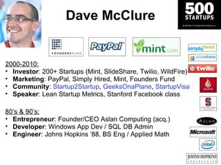 Dave McClure 2000-2010: Investor : 200+ Startups (Mint, SlideShare, Twilio, WildFire) Marketing : PayPal, Simply Hired, Mint, Founders Fund Community :   Startup2Startup ,  GeeksOnaPlane ,  StartupVisa Speaker : Lean Startup Metrics, Stanford Facebook class 80 ’s & 90’s: Entrepreneur : Founder/CEO Aslan Computing (acq.) Developer : Windows App Dev / SQL DB Admin Engineer : Johns Hopkins  ‘88, BS Eng / Applied Math 