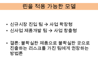 린을 적용 가능한 모델


• 신규시장 진입 팀  사업 확장형
• 신사업 제품개발 팀  사업 창출형

• 결론: 불확실한 제품으로 불확실한 곳으로
  진출하는 리스크를 가진 팀에게 권장하는
  방법론
 