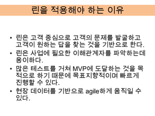 린을 적용해야 하는 이유


• 린은 고객 중심으로 고객의 문제를 발굴하고
  고객이 원하는 답을 찾는 것을 기반으로 한다.
• 린은 사업에 필요한 이해관계자를 파악하는데
  용이하다.
• 많은 테스트를 거쳐 MVP에 도달하는 것을 목
  적으로 하기 때문에 목표지향적이며 빠르게
  진행할 수 있다.
• 현장 데이터를 기반으로 agile하게 움직일 수
  있다.
 