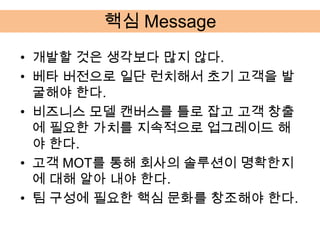 핵심 Message
• 개발할 것은 생각보다 많지 않다.
• 베타 버전으로 일단 런치해서 초기 고객을 발
  굴해야 한다.
• 비즈니스 모델 캔버스를 틀로 잡고 고객 창출
  에 필요한 가치를 지속적으로 업그레이드 해
  야 한다.
• 고객 MOT를 통해 회사의 솔루션이 명확한지
  에 대해 알아 내야 한다.
• 팀 구성에 필요한 핵심 문화를 창조해야 한다.
 
