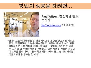 창업의 성공을 하려면…
                   Fred Wilson: 창업가 & 벤처
                   투자자
                   http://www.avc.com/ 사이트 운영




“결과적으로 얘기하면 많은 성공 케이스들의 답은 간소화된 서비스
 였다. (자질구레한) 기능을 빼는 것이다. 고객에 줄 수 있는 가치를
 명확하고 간소한 사용자 케이스로 줄이는 것이다. 그러기 위해서
 는, 시장에 덜 완벽한 제품을 런치하고, 이런 제품을 원하는 소규모
 의 고객을 찾아내서, 그들의 목소리를 자세히 듣고 실제로 바라는
 이상의 제품을 만드는 것이다.”
 