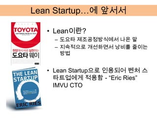 Lean Startup…에 앞서서

   • Lean이란?
     – 도요타 제조공정방식에서 나온 말
     – 지속적으로 개선하면서 낭비를 줄이는
       방법


   • Lean Startup으로 인용되어 벤처 스
     타트업에게 적용함 - “Eric Ries”
     IMVU CTO
 