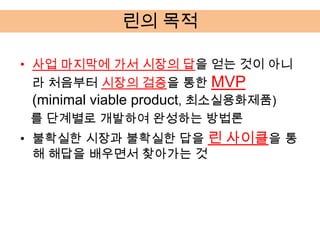 린의 목적

• 사업 마지막에 가서 시장의 답을 얻는 것이 아니
  라 처음부터 시장의 검증을 통한 MVP
  (minimal viable product, 최소실용화제품)
  를 단계별로 개발하여 완성하는 방법론
• 불확실한 시장과 불확실한 답을 린 사이클을 통
  해 해답을 배우면서 찾아가는 것
 