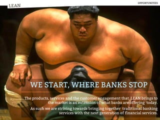 LEAN
WE START, WHERE BANKS STOP
The products, services and the customer engagement that LEAN brings to
the market is an extension of what banks are offering today.
As such we are striving towards bringing together traditional banking
services with the next generation of financial services.
LEAN
OPPORTUNITIES
 