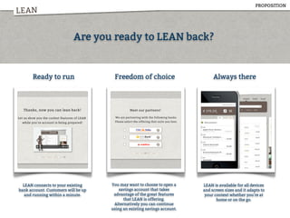 LEAN
Are you ready to LEAN back?
Ready to run Freedom of choice Always there
LEAN connects to your existing
bank account. Customers will be up
and running within a minute.
You may want to choose to open a
savings account that takes
advantage of the great features
that LEAN is offering.
Alternatively you can continue
using an existing savings account.
LEAN is available for all devices
and screen sizes and it adapts to
your context whether you're at
home or on the go.
PROPOSITION
 