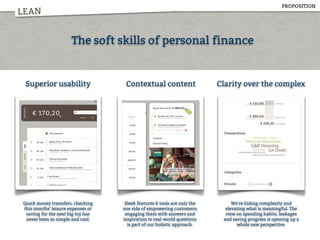 LEAN
Superior usability Contextual content Clarity over the complex
Quick money transfers, checking
this months' leisure expenses or
saving for the next big toy has
never been so simple and cool.
Sleek features & tools are only the
one side of empowering customers;
engaging them with answers and
inspiration to real-world questions
is part of our holistic approach.
We're hiding complexity and
elevating what is meaningful. The
view on spending habits, leakages
and saving progress is opening up a
whole new perspective.
The soft skills of personal finance
PROPOSITION
 